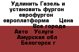 Удлинить Газель и установить фургон, еврофургон ( европлатформа ) › Цена ­ 30 000 - Все города Авто » Услуги   . Амурская обл.,Белогорск г.